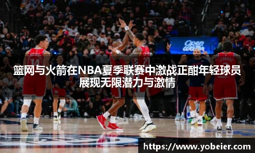 篮网与火箭在NBA夏季联赛中激战正酣年轻球员展现无限潜力与激情
