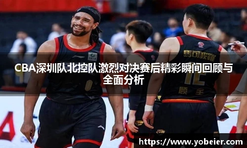 beats365CBA深圳队北控队激烈对决赛后精彩瞬间回顾与全面分析